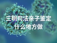 三明司法亲子鉴定什么地方做