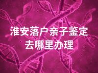 淮安落户亲子鉴定去哪里办理
