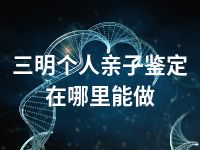 三明个人亲子鉴定在哪里能做
