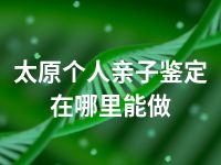 太原个人亲子鉴定在哪里能做
