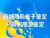 白城隐私亲子鉴定一般到哪里鉴定