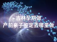 吉林孕期做产前亲子鉴定去哪里做