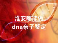 淮安哪能做dna亲子鉴定