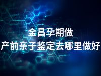 金昌孕期做产前亲子鉴定去哪里做好