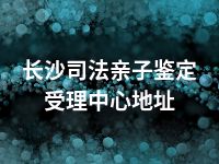 长沙司法亲子鉴定受理中心地址