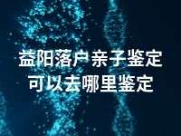 益阳落户亲子鉴定可以去哪里鉴定