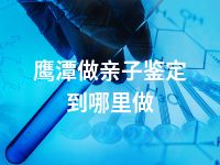 鹰潭做亲子鉴定到哪里做