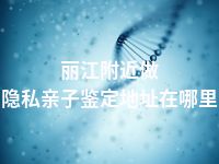 丽江附近做隐私亲子鉴定地址在哪里