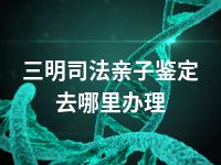 三明司法亲子鉴定去哪里办理