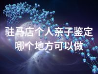 驻马店个人亲子鉴定哪个地方可以做