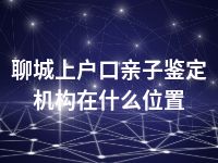 聊城上户口亲子鉴定机构在什么位置