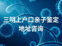 三明上户口亲子鉴定地址咨询