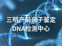 三明产前亲子鉴定DNA检测中心