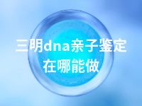 三明dna亲子鉴定在哪能做