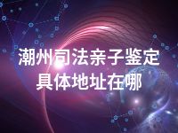 潮州司法亲子鉴定具体地址在哪