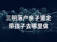 三明落户亲子鉴定带孩子去哪里做