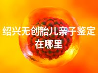绍兴无创胎儿亲子鉴定在哪里