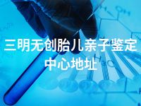 三明无创胎儿亲子鉴定中心地址