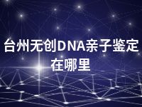 台州无创DNA亲子鉴定在哪里