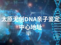 太原无创DNA亲子鉴定中心地址