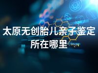 太原无创胎儿亲子鉴定所在哪里