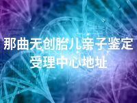 那曲无创胎儿亲子鉴定受理中心地址