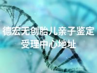 德宏无创胎儿亲子鉴定受理中心地址