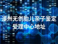 漳州无创胎儿亲子鉴定受理中心地址
