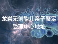 龙岩无创胎儿亲子鉴定受理中心地址