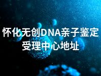 怀化无创DNA亲子鉴定受理中心地址