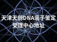 天津无创DNA亲子鉴定受理中心地址