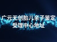 广元无创胎儿亲子鉴定受理中心地址
