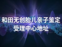和田无创胎儿亲子鉴定受理中心地址
