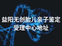 益阳无创胎儿亲子鉴定受理中心地址