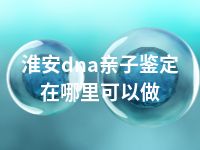淮安dna亲子鉴定在哪里可以做