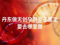 丹东做无创孕期亲子鉴定要去哪里做