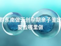 黔东南做无创孕期亲子鉴定要去哪里做
