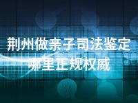 荆州做亲子司法鉴定哪里正规权威