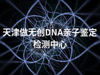 天津做无创DNA亲子鉴定检测中心