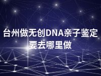 台州做无创DNA亲子鉴定要去哪里做