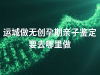 运城做无创孕期亲子鉴定要去哪里做