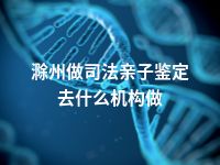 滁州做司法亲子鉴定去什么机构做