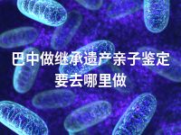 巴中做继承遗产亲子鉴定要去哪里做
