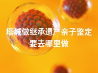 塔城做继承遗产亲子鉴定要去哪里做