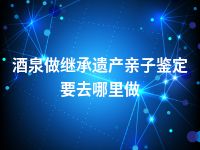 酒泉做继承遗产亲子鉴定要去哪里做