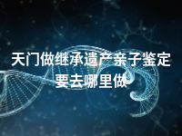 天门做继承遗产亲子鉴定要去哪里做