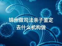 锦州做司法亲子鉴定去什么机构做