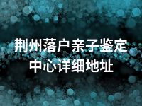 荆州落户亲子鉴定中心详细地址