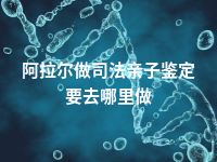 阿拉尔做司法亲子鉴定要去哪里做