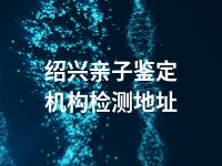 绍兴亲子鉴定机构检测地址